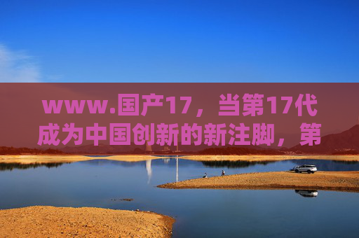 www.国产17,当第17代成为中国创新的新注脚,第17代,中国创新的新注脚 www.国产17,当第17代成为中国创新的新注脚,第17代,中国创新的新注脚