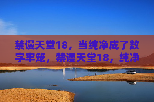 禁谩天堂18，当纯净成了数字牢笼，禁谩天堂18，纯净的数字牢笼