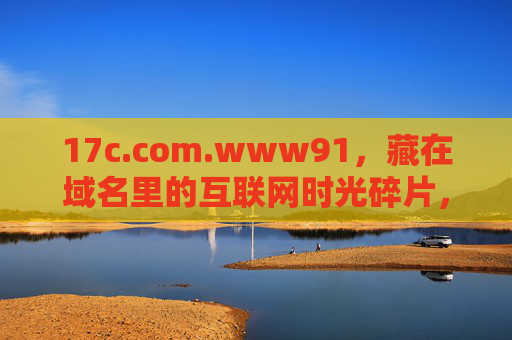 17c.com.www91,藏在域名里的互联网时光碎片,藏在域名里的互联网时光碎片 17c.com.www91,藏在域名里的互联网时光碎片,藏在域名里的互联网时光碎片