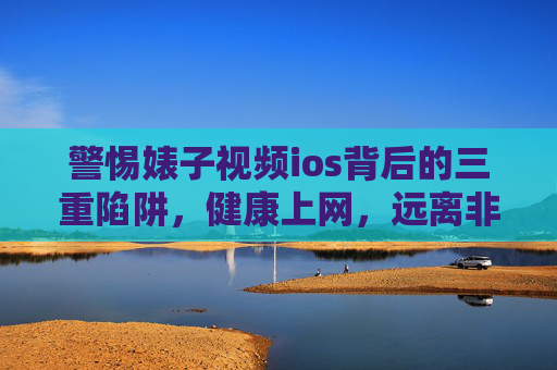 警惕婊子视频ios背后的三重陷阱，健康上网，远离非法与有害内容，警惕婊子视频iOS背后的三重陷阱，健康上网，远离非法与有害内容