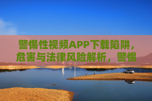 警惕性视频APP下载陷阱,危害与法律风险解析,警惕视频APP下载陷阱,危害与法律风险解析 警惕性视频APP下载陷阱,危害与法律风险解析,警惕视频APP下载陷阱,危害与法律风险解析