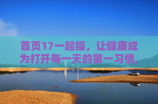 首页17一起操,让健康成为打开每一天的第一习惯,17一起操,健康成为每日第一习惯 首页17一起操,让健康成为打开每一天的第一习惯,17一起操,健康成为每日第一习惯