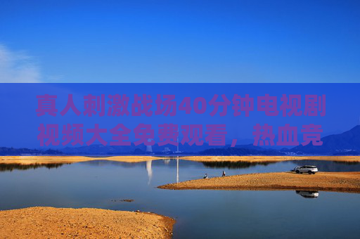 真人刺激战场40分钟电视剧视频大全免费观看,热血竞技,沉浸式体验全收录,真人刺激战场40分钟热血竞技短剧免费观看全收录 真人刺激战场40分钟电视剧视频大全免费观看,热血竞技,沉浸式体验全收录,真人刺激战场40分钟热血竞技短剧免费观看全收录