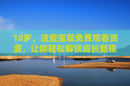 18岁,这些宝藏免费观看资源,让你轻松解锁成长新视野,18岁宝藏免费资源,轻松解锁成长新视野 18岁,这些宝藏免费观看资源,让你轻松解锁成长新视野,18岁宝藏免费资源,轻松解锁成长新视野