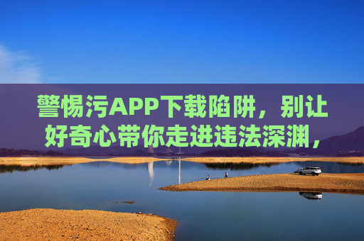 警惕污APP下载陷阱,别让好奇心带你走进违法深渊,警惕污APP下载陷阱,别让好奇心带你走进违法深渊 警惕污APP下载陷阱,别让好奇心带你走进违法深渊,警惕污APP下载陷阱,别让好奇心带你走进违法深渊