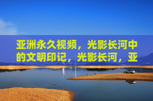 亚洲永久视频，光影长河中的文明印记，光影长河，亚洲文明的永久印记
