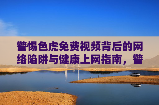 警惕色虎免费视频背后的网络陷阱与健康上网指南，警惕色虎免费视频网络陷阱，健康上网指南