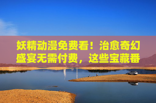 妖精动漫免费看！治愈奇幻盛宴无需付费，这些宝藏番剧等你收藏，免费治愈奇幻妖精番剧宝藏盛宴