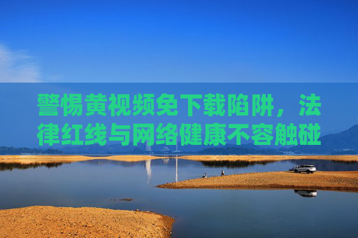警惕黄视频免下载陷阱，法律红线与网络健康不容触碰，警惕黄视频免下载陷阱，法律红线与网络健康不容触碰
