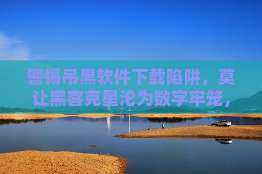 警惕吊黑软件下载陷阱，莫让黑客克星沦为数字牢笼，警惕吊黑软件下载陷阱，莫让黑客克星沦为数字牢笼