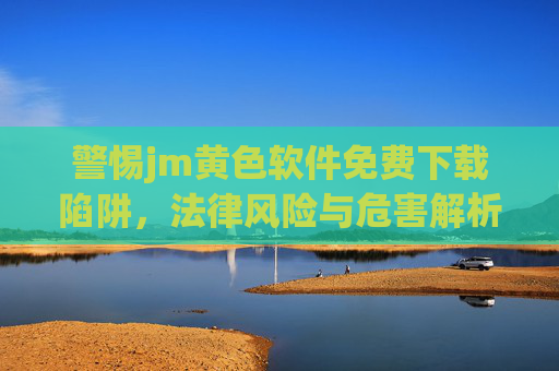 警惕jm黄色软件免费下载陷阱，法律风险与危害解析，警惕jm黄色软件免费下载陷阱，法律风险与危害解析