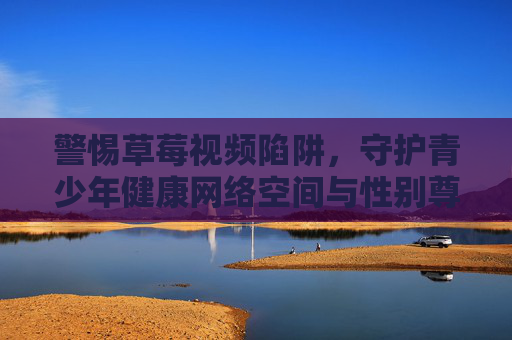 警惕草莓视频陷阱，守护青少年健康网络空间与性别尊重，警惕草莓视频陷阱，守护青少年健康网络空间与性别尊重