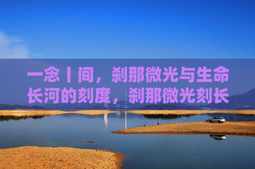 一念丨间，刹那微光与生命长河的刻度，刹那微光刻长河