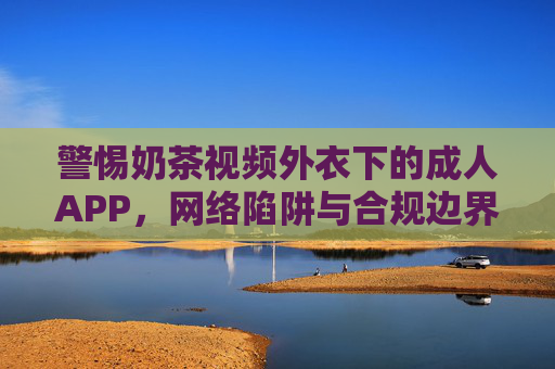警惕奶茶视频外衣下的成人APP，网络陷阱与合规边界，奶茶视频外衣藏成人APP，警惕网络陷阱与合规边界