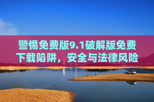警惕免费版9.1破解版免费下载陷阱，安全与法律风险不容忽视，警惕免费版9.1破解版免费下载陷阱，安全与法律风险不容忽视