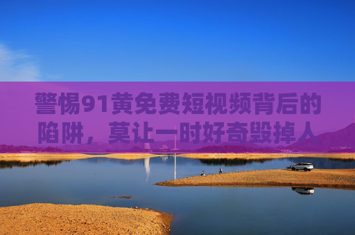 警惕91黄免费短视频背后的陷阱，莫让一时好奇毁掉人生，警惕91黄免费短视频陷阱，莫让好奇毁人生