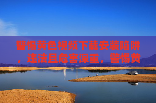 警惕黄色视频下载安装陷阱，违法且危害深重，警惕黄色视频下载安装陷阱，违法危害深重