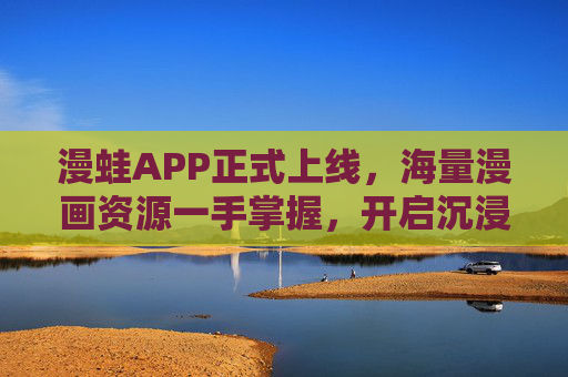 漫蛙APP正式上线，海量漫画资源一手掌握，开启沉浸式阅读新体验，漫蛙APP上线，海量漫画资源，沉浸式阅读新体验