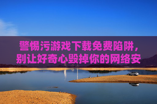 警惕污游戏下载免费陷阱，别让好奇心毁掉你的网络安全与生活，警惕污游戏免费陷阱，别让好奇心毁掉你的网络安全与生活
