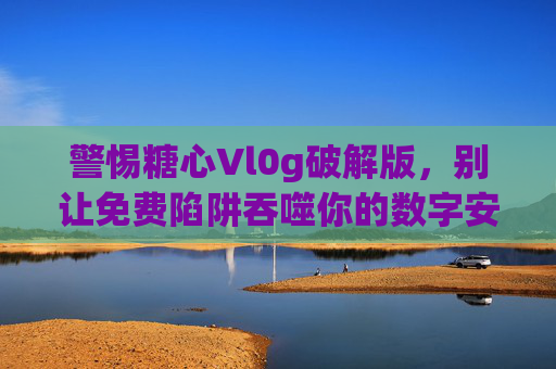 警惕糖心Vl0g破解版，别让免费陷阱吞噬你的数字安全与创作初心，警惕糖心Vl0g破解版，免费陷阱吞噬数字安全与创作初心