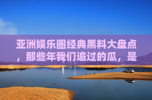 亚洲娱乐圈经典黑料大盘点，那些年我们追过的瓜，是真是假？亚洲娱乐圈经典黑料大盘点，那些年我们追过的瓜，是真是假？