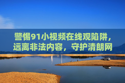 警惕91小视频在线观陷阱，远离非法内容，守护清朗网络空间，警惕91小视频在线观陷阱，远离非法，守护清朗网络空间