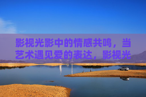 影视光影中的情感共鸣，当艺术遇见爱的表达，影视光影，爱与艺术的情感共鸣