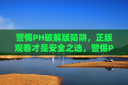 警惕PH破解版陷阱，正版观看才是安全之选，警惕PH破解版陷阱，正版观看才是安全之选