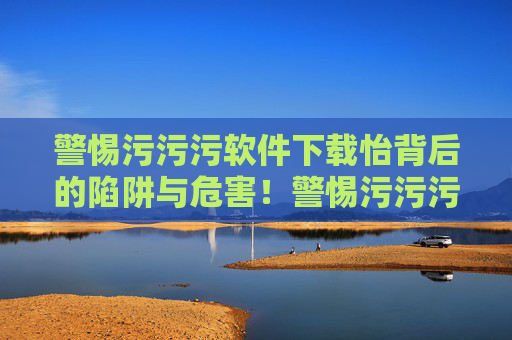 警惕污污污软件下载怡背后的陷阱与危害！警惕污污污软件下载背后的陷阱与危害
