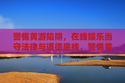 警惕黄游陷阱，在线娱乐当守法律与道德底线，警惕黄游陷阱，在线娱乐须守法律道德底线