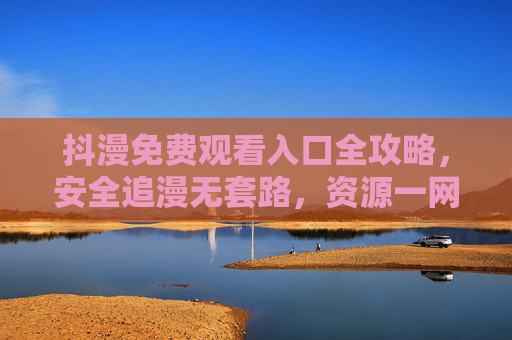 抖漫免费观看入口全攻略，安全追漫无套路，资源一网打尽！抖漫免费观看全攻略，安全无套路，资源一网打尽