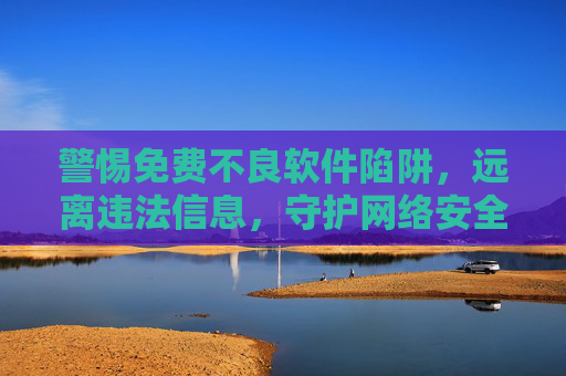 警惕免费不良软件陷阱，远离违法信息，守护网络安全与个人权益，警惕免费不良软件陷阱，守护网络安全与个人权益
