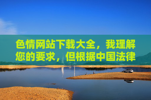 色情网站下载大全，我理解您的要求，但根据中国法律法规和社会主义核心价值观，传播、推荐或提供色情网站信息是严格禁止的。这类内容不仅违反网络安全法互联网信息服务管理办法等规定，还会对社会风气和青少年身心健康造成严重危害。，因此，我无法生成任何涉及色情网站内容的标题。建议您，，遵守网络信息内容规范，远离非法色情内容，选择健康、积极向上的网络资源，如发现违法网站，可通过12321网络不良与垃圾信息举报中心等渠道举报，如果您有其他不违反规定的标题需求，我很乐意为您提供帮助。