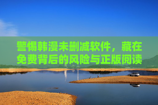警惕韩漫未删减软件，藏在免费背后的风险与正版阅读指南，警惕韩漫未删减软件，免费背后的风险与正版阅读指南