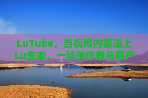LuTube，当视频内容遇上Lu生态，一场创作者与用户的双向奔赴，LuTube，视频内容遇上Lu生态，创作者与用户的双向奔赴