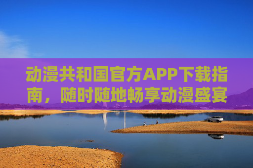 动漫共和国官方APP下载指南，随时随地畅享动漫盛宴，动漫共和国官方APP下载指南，随时随地畅享动漫盛宴