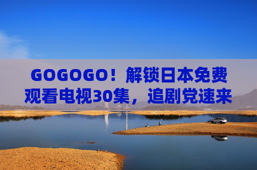 GOGOGO！解锁日本免费观看电视30集，追剧党速来！追剧党速冲！解锁日本免费电视30集