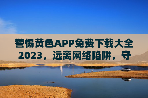 警惕黄色APP免费下载大全2023，远离网络陷阱，守护健康生活，警惕2023黄色APP免费下载陷阱，远离网络危害，守护健康生活