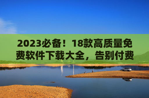 2023必备！18款高质量免费软件下载大全，告别付费套路，效率神器全都有，2023必备！18款高质量免费软件下载大全，效率神器告别付费套路