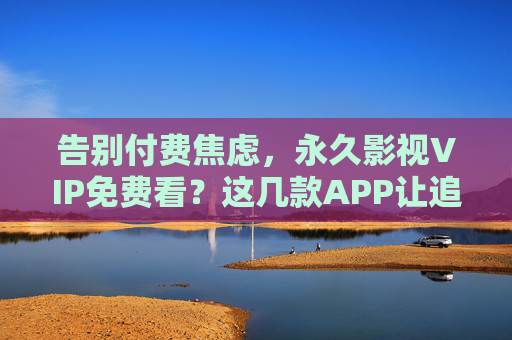 告别付费焦虑，永久影视VIP免费看？这几款APP让追剧回归纯粹，告别付费焦虑！这几款APP让影视VIP永久免费看，追剧回归纯粹