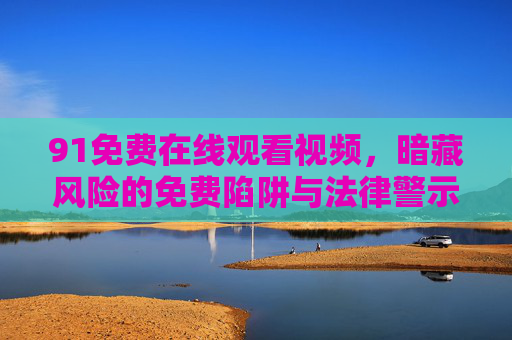 91免费在线观看视频，暗藏风险的免费陷阱与法律警示，91免费在线视频，暗藏的陷阱与法律警示