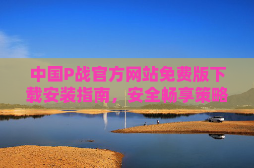 中国P战官方网站免费版下载安装指南，安全畅享策略对战乐趣，中国P战免费版下载安装指南，安全畅享策略对战乐趣