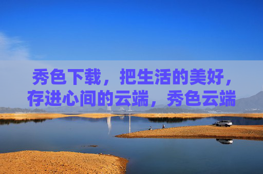 秀色下载，把生活的美好，存进心间的云端，秀色云端，心间存美好