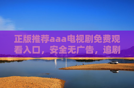 正版推荐aaa电视剧免费观看入口，安全无广告，追剧更安心，正版aaa电视剧免费观看入口，安全无广告，追剧安心
