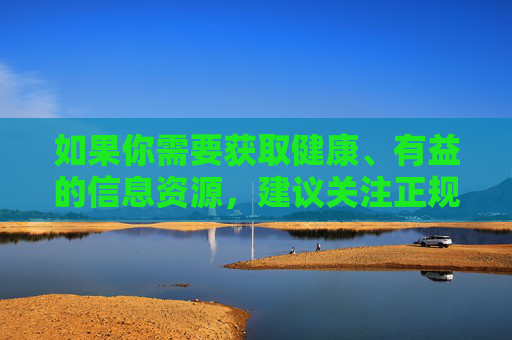 如果你需要获取健康、有益的信息资源，建议关注正规的教育平台、科普网站或文化娱乐内容，这些都能为你提供积极向上的知识体验。让我们携手共建清朗网络空间，传播正能量，促进社会和谐发展，共建清朗网络空间 传播正能量促和谐