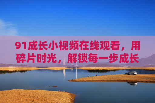 91成长小视频在线观看，用碎片时光，解锁每一步成长的可能，91成长小视频，碎片时光解锁成长可能
