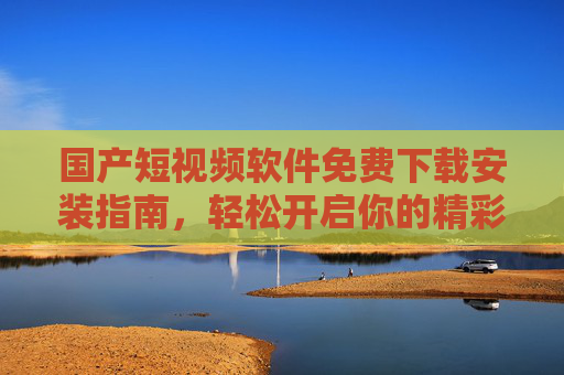 国产短视频软件免费下载安装指南，轻松开启你的精彩视界，国产短视频软件免费下载安装指南，轻松开启精彩视界