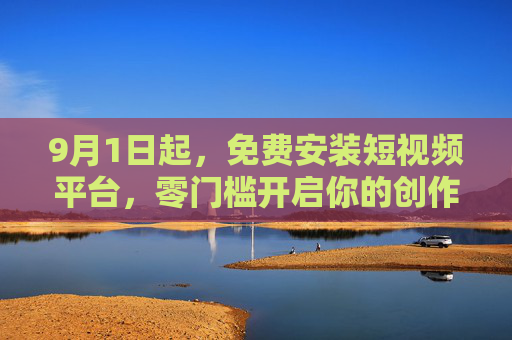 9月1日起，免费安装短视频平台，零门槛开启你的创作与娱乐新体验，9月1日起免费安装短视频平台，零门槛开启创作娱乐新体验