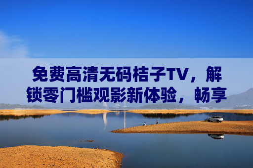 免费高清无码桔子TV，解锁零门槛观影新体验，畅享视觉盛宴！免费高清无码桔子TV，零门槛畅享视觉盛宴