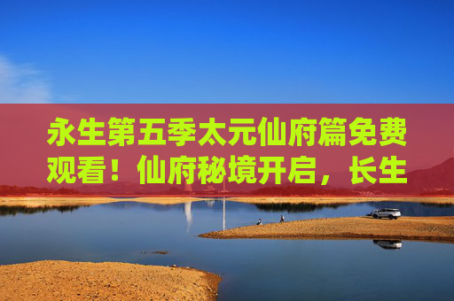 永生第五季太元仙府篇免费观看！仙府秘境开启，长生之路再启波澜，永生第五季太元仙府篇，仙府秘境开启，长生之路再启波澜
